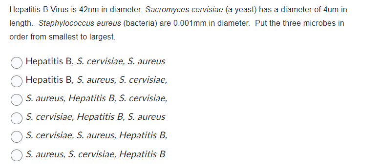 Hepatitis B Virus is 42nm in diameter. Sacromyces cervisiae (a yeast) has a diameter of 4um in
length. Staphylococcus aureus (bacteria) are 0.001mm in diameter. Put the three microbes in
order from smallest to largest.
Hepatitis B, S. cervisiae, S. aureus
Hepatitis B, S. aureus, S. cervisiae,
S. aureus, Hepatitis B, S. cervisiae,
S. cervisiae, Hepatitis B, S. aureus
S. cervisiae, S. aureus, Hepatitis B,
S. aureus, S. cervisiae, Hepatitis B