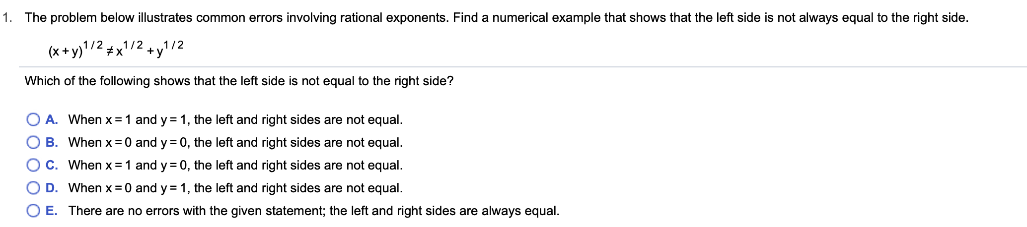 1. The problem below illustrates common errors involving rational exponents. Find a numerical example that shows that the left side is not always equal to the right side.
1/ 21/2
x
(x+y)1/2
y
Which of the following shows that the left side is not equal to the right side?
A. When x 1 and y = 1, the left and right sides are not equal
B. When x 0 and y 0, the left and right sides are not equal
C. When x 1 and y 0, the left and right sides are not equal.
D. When x 0 and y 1, the left and right sides are not equal.
O E. There are no errors with the given statement; the left and right sides are alwayss equal
