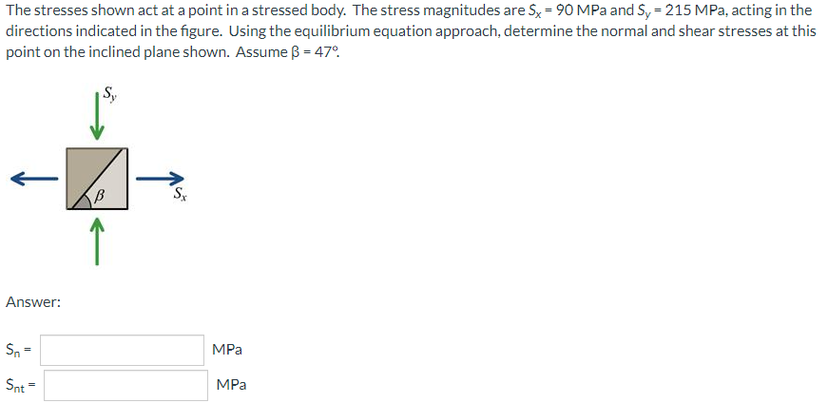 The stresses shown act at a point in a stressed body. The stress magnitudes are Sx = 90 MPa and S, = 215 MPa, acting in the
directions indicated in the figure. Using the equilibrium equation approach, determine the normal and shear stresses at this
point on the inclined plane shown. Assume ß = 47°.
Answer:
Sn =
MPa
Snt =
MPа
