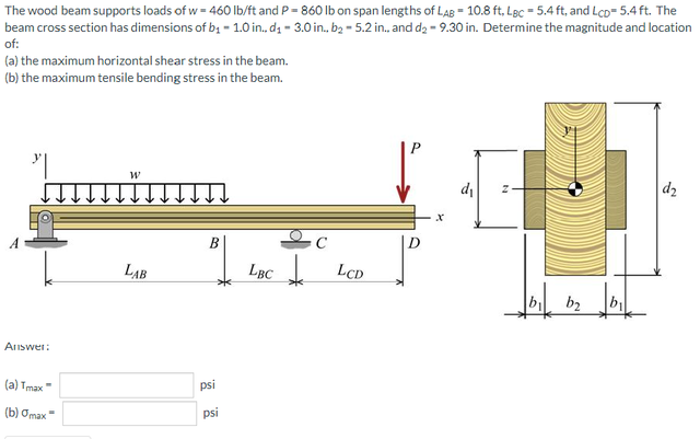 The wood beam supports loads of w = 460 lb/ft and P = 860 lb on span lengths of LaB = 10.8 ft, Lgc = 5.4 ft, and LcD= 5.4 ft. The
beam cross section has dimensions of b; - 1.0 in., dz - 3.0 in., b2 - 5.2 in., and d2 - 9.30 in. Determine the magnitude and location
of:
(a) the maximum horizontal shear stress in the beam.
(b) the maximum tensile bending stress in the beam.
di
d2
B
LAB
LBC
LCD
b2
Answer:
(a) Tmax"
psi
(b) Omax"
psi
