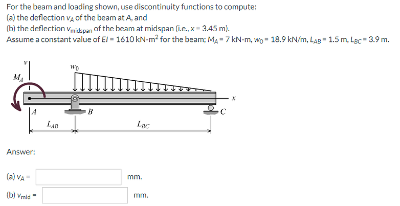 For the beam and loading shown, use discontinuity functions to compute:
(a) the deflection vA Of the beam at A, and
(b) the deflection vmidspan of the beam at midspan (i.e., x = 3.45 m).
Assume a constant value of El = 1610 kN-m² for the beam; MA = 7 kN-m, wo =- 18.9 kN/m, LAB = 1.5 m, LBc = 3.9 m.
MA
LẠB
LBC
Answer:
(a) VA =
mm.
(b) Vmid =
mm.
