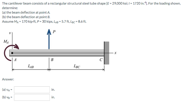 The cantilever beam consists of a rectangular structural steel tube shape [E = 29,000 ksi; I = 1720 in.4). For the loading shown,
determine:
(a) the beam deflection at point A.
(b) the beam deflection at point B.
Assume MA - 170 kip-ft, P = 30 kips, LAB - 5.7 ft, Lgc = 8.6 ft.
P
MA
A
B
LAB
LBC
Answer:
(a) VA =
in.
(b) vB -
in.
