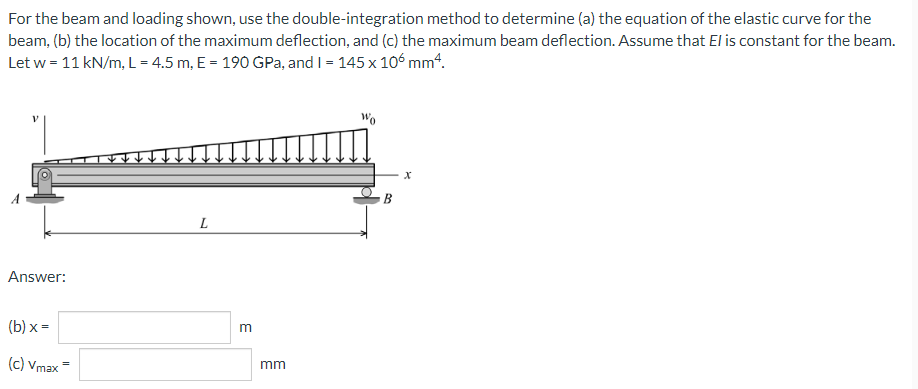 For the beam and loading shown, use the double-integration method to determine (a) the equation of the elastic curve for the
beam, (b) the location of the maximum deflection, and (c) the maximum beam deflection. Assume that El is constant for the beam.
Let w = 11 kN/m, L = 4.5 m, E = 190 GPa, and I = 145 x 106 mm4.
B
L
Answer:
(b) x =
(c) Vmax
mm
