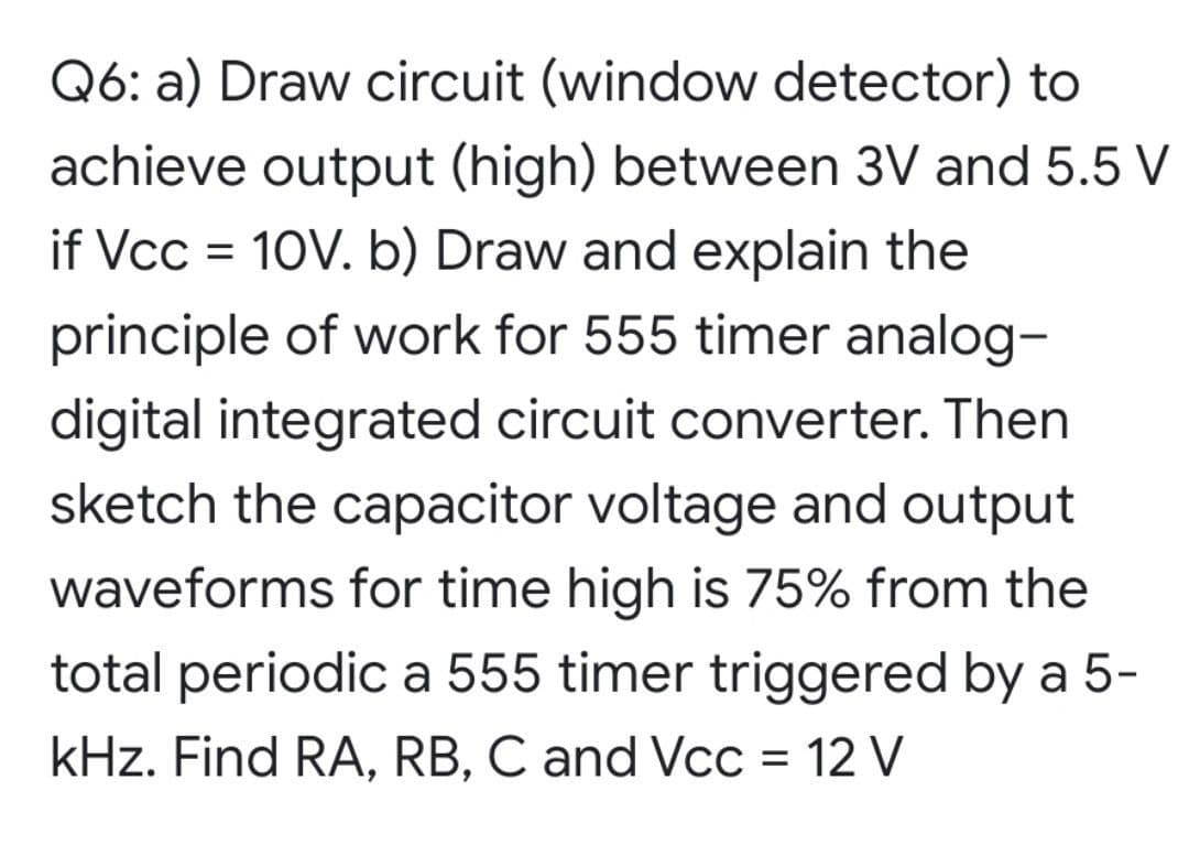 Q6: a) Draw circuit (window detector) to
achieve output (high) between 3V and 5.5 V
if Vcc = 10V. b) Draw and explain the
principle of work for 555 timer analog-
digital integrated circuit converter. Then
sketch the capacitor voltage and output
waveforms for time high is 75% from the
total periodic a 555 timer triggered by a 5-
kHz. Find RA, RB, C and VcC = 12 V
%D
