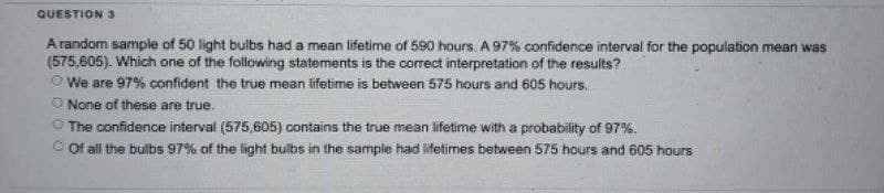 QUESTION 3
A random sample of 50 light bulbs had a mean lifetime of 590 hours. A 97% confidence interval for the population mean was
(575,605). Which one of the following statements is the correct interpretation of the results?
We are 97% confident the true mean lifetime is between 575 hours and 605 hours.
O None of these are true.
The confidence interval (575,605) contains the true mean lifetime with a probability of 97%.
Of all the bulbs 97% of the light bulbs in the sample had lifetimes between 575 hours and 605 hours