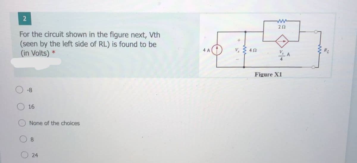 20
For the circuit shown in the figure next, Vth
(seen by the left side of RL) is found to be
(in Volts) *
4 A
V $ 40
V
RL
Figure X1
-8
16
None of the choices
8.
24
