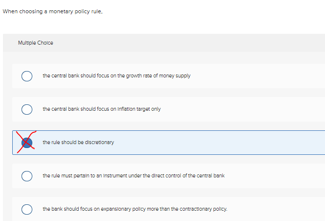 When choosing a monetary policy rule.
Multiple Choice
O
the central bank should focus on the growth rate of money supply
the central bank should focus on Inflation target only
the rule should be discretionary
the rule must pertain to an instrument under the direct control of the central bank
the bank should focus on expansionary policy more than the contractionary policy.