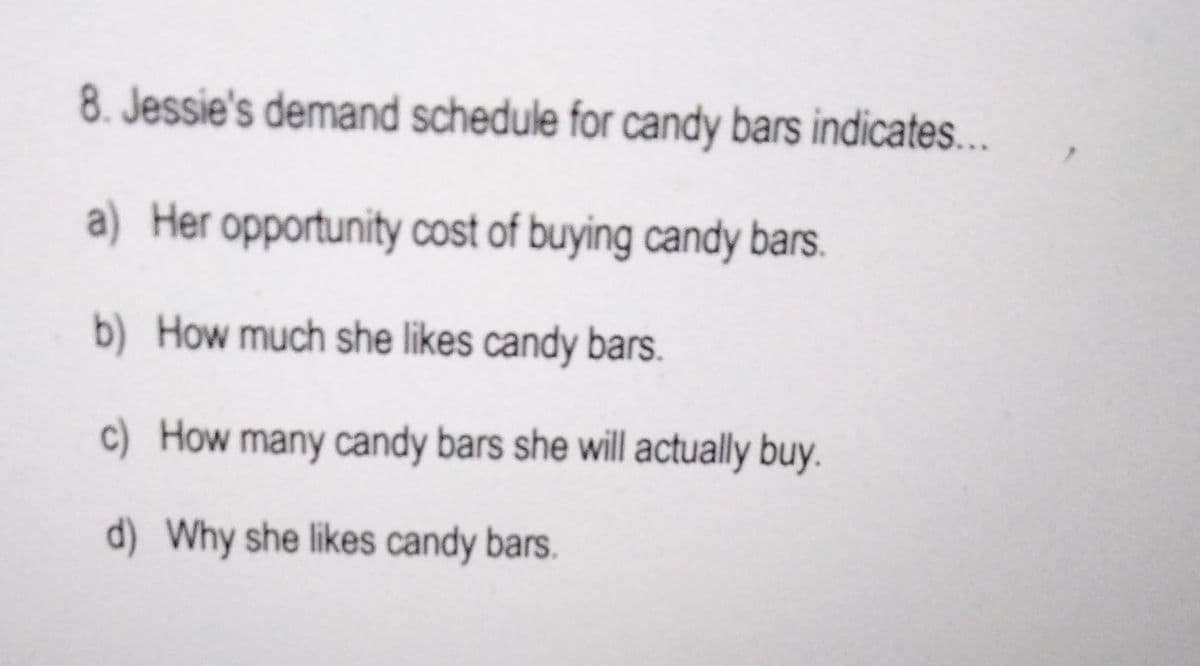 8. Jessie's demand schedule for candy bars indicates...
a) Her opportunity cost of buying candy bars.
b) How much she likes candy bars.
c) How many candy bars she will actually buy.
d) Why she likes candy bars.