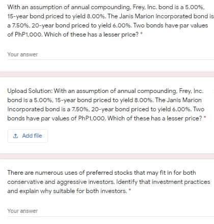 With an assumption of annual compounding. Frey, Inc. bond is a 5.00%.
15-year bond priced to yield 8.00%. The Janis Marion Incorporated bond is
a 7.50%. 20-year bond priced to yield 6.00%. Two bonds have par values
of PHP1,000. Which of these has a lesser price? *
Your answer
Upload Solution: With an assumption of annual compounding. Frey. Inc.
bond is a 5.00%, 15-year bond priced to yield 8.00%. The Janis Marion
Incorporated bond is a 7.50%, 20-year bond priced to yield 6.00%. Two
bands have par values of PHP1,000. Which of these has a lesser price?
1 Add file
There are numerous uses of preferred stocks that may fit in for both
conservative and aggressive investors. Identify that investment practices
and explain why suitable for both investors."
Your answer
