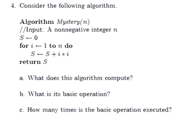 4. Consider the following algorithm.
Algorithm Mystery(n)
//Input: A nonnegative integer n
S-0
for i -1 ton do
S-S+i*i
return S
a. What does this algorithm compute?
b. What is its basic operation?
c. How many times is the basic operation executed?
