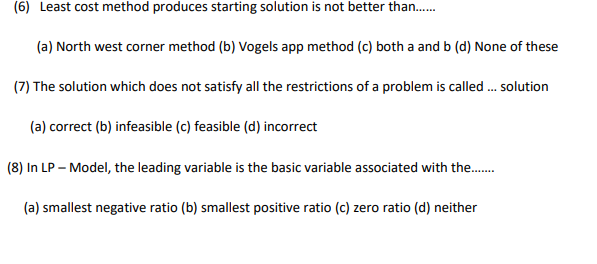 (6) Least cost method produces starting solution is not better than.
(a) North west corner method (b) Vogels app method (c) both a and b (d) None of these
(7) The solution which does not satisfy all the restrictions of a problem is called . solution
(a) correct (b) infeasible (c) feasible (d) incorrect
(8) In LP – Model, the leading variable is the basic variable associated with the.
(a) smallest negative ratio (b) smallest positive ratio (c) zero ratio (d) neither
