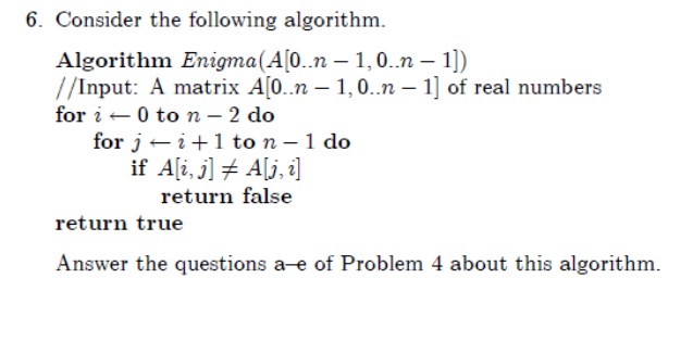 6. Consider the following algorithm.
Algorithm Enigma(A[0..n – 1,0..n – 1])
//Input: A matrix A[0..n – 1, 0..n – 1] of real numbers
for i -0 to n – 2 do
for j – i+1 to n – 1 do
if A[i, j] + A[j, i]
return false
return true
Answer the questions a-e of Problem 4 about this algorithm.
