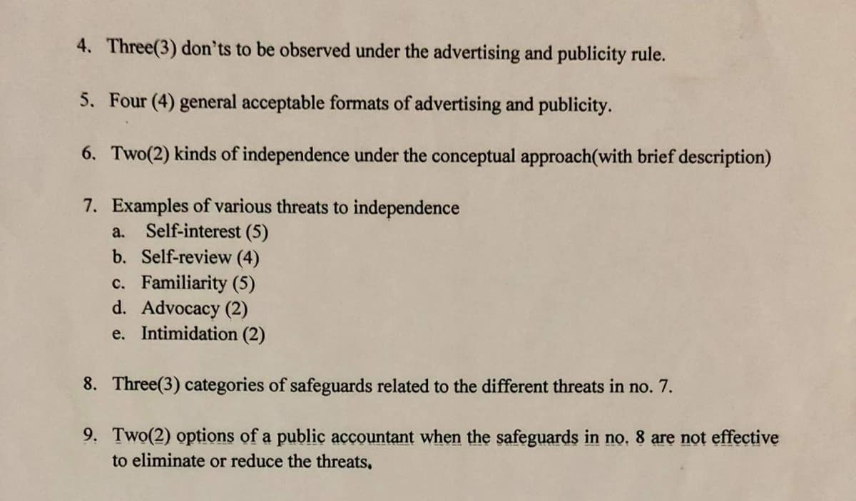 4. Three(3) don'ts to be observed under the advertising and publicity rule.
5. Four (4) general acceptable formats of advertising and publicity.
6. Two(2) kinds of independence under the conceptual approach(with brief description)
7. Examples of various threats to independence
a. Self-interest (5)
b. Self-review (4)
c. Familiarity (5)
d. Advocacy (2)
e. Intimidation (2)
8. Three(3) categories of safeguards related to the different threats in no. 7.
9. Two(2) options of a public accountant when the safeguards in no. 8 are not effective
to eliminate or reduce the threats,
