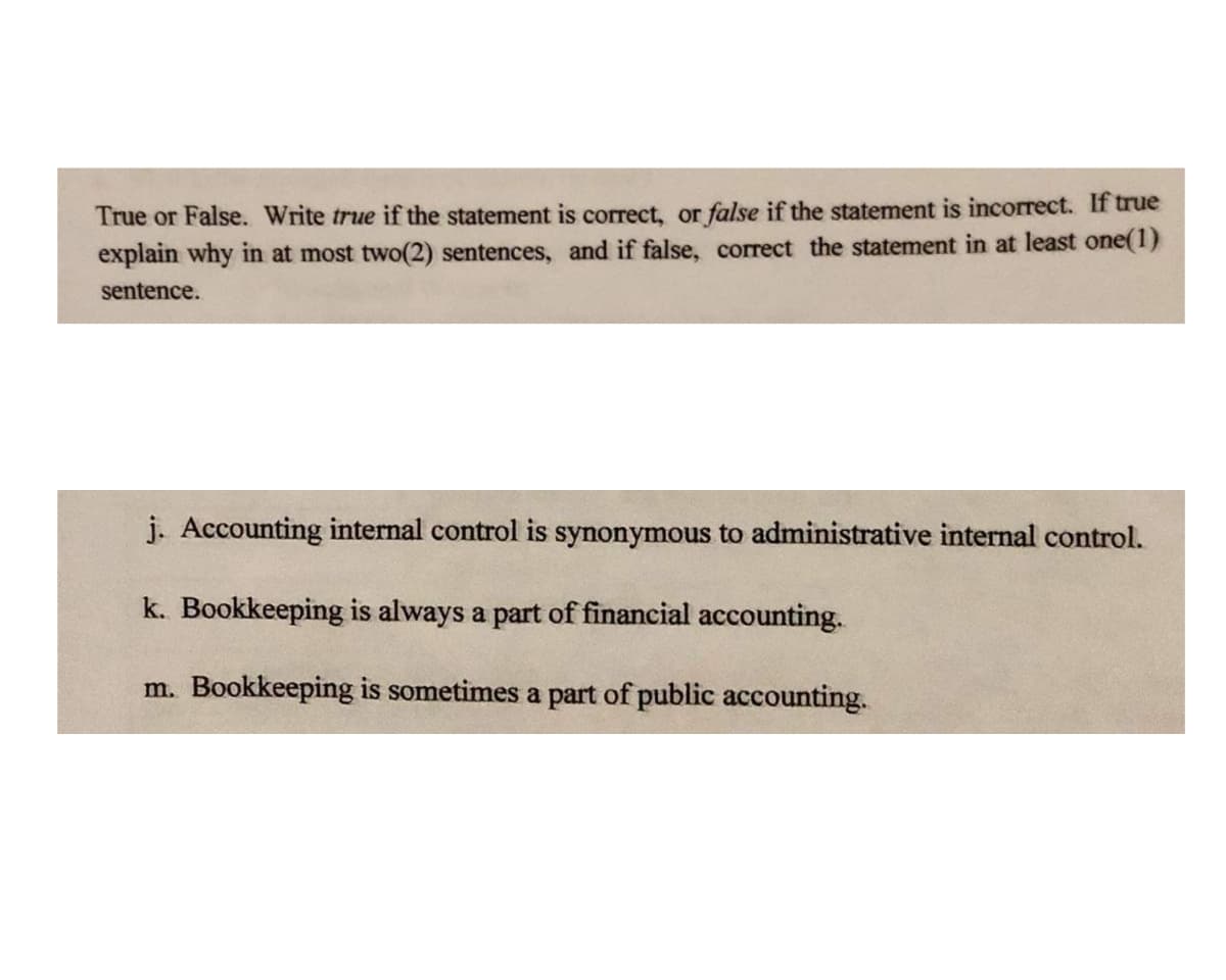 True or False. Write true if the statement is correct, or false if the statement is incorrect. If true
explain why in at most two(2) sentences, and if false, correct the statement in at least one(1)
sentence.
j. Accounting internal control is synonymous to administrative internal control.
k. Bookkeeping is always a part of financial accounting.
m. Bookkeeping is sometimes a part of public accounting.
