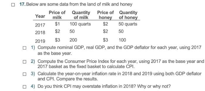 17. Below are some data from the land of milk and honey
Price of
Price of
Quantity
Year
milk
honey
of honey
$1
2017
$2
50 quarts
2018
$2
$2
50
2019
$3
$3
100
1) Compute nominal GDP, real GDP, and the GDP deflator for each year, using 2017
as the base year.
Quantity
of milk
100 quarts
50
200
☐2) Compute the Consumer Price Index for each year, using 2017 as the base year and
2017 basket as the fixed basket to calculate CPI.
3) Calculate the year-on-year inflation rate in 2018 and 2019 using both GDP deflator
and CPI. Compare the results.
☐4) Do you think CPI may overstate inflation in 2018? Why or why not?
