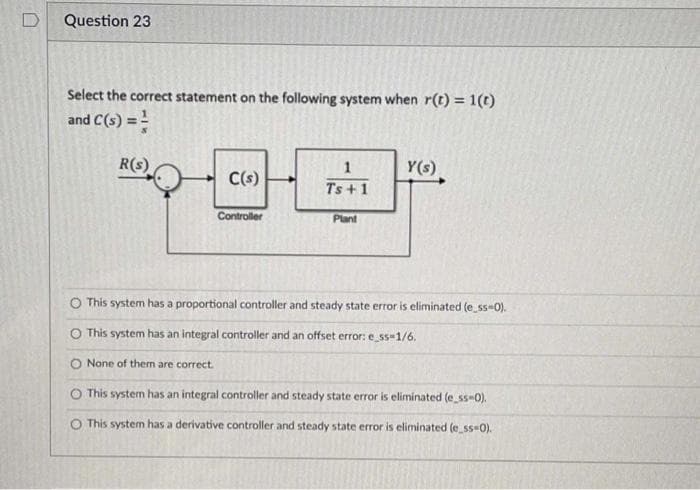 Question 23
Select the correct statement on the following system when r(t) = 1(t)
and C(s) = =
R(s)
1
Y(s)
C(s)
Ts + 1
Controller
Plant
O This system has a proportional controller and steady state error is eliminated (e ss-0).
O This system has an integral controller and an offset error: e ss-1/6.
O None of them are correct.
O This system has an integral controller and steady state error is eliminated (e_ss-0).
O This system has a derivative controller and steady state error is eliminated (e_ss-0).
