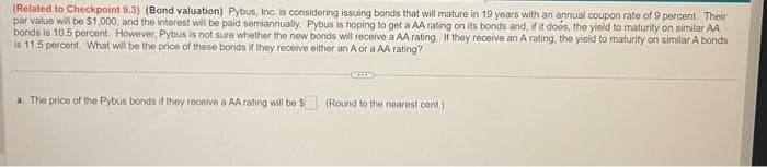 (Related to Checkpoint 9.3) (Bond valuation) Pybus, Inc. is considering issuing bonds that will mature in 19 years with an annual coupon rate of 9 percent. Their
par value will be $1,000, and the interest will be paid semiannually. Pybus is hoping to get a AA rating on its bonds and, if it does, the yield to maturity on similar AA
bonds is 10.5 percent. However, Pybus is not sure whether the new bonds will receive a AA rating. If they receive an A rating, the yield to maturity on similar A bonds
is 11.5 percent. What will be the price of these bonds if they receive either an A or a AA rating?
a. The price of the Pybus bonds if they receive a AA rating will be $ (Round to the nearest cent.)