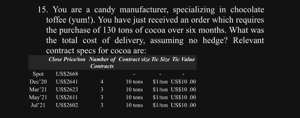 15. You are a candy manufacturer, specializing in chocolate
toffee (yum!). You have just received an order which requires
the purchase of 130 tons of cocoa over six months. What was
the total cost of delivery, assuming no hedge? Relevant
contract specs for cocoa are:
Close Price/ton Number of Contract size Tic Size Tic Value
Contracts
Spot US$2668
Dec'20 US$2641
Mar'21 US$2623
May'21
US$2611
Jul 21
US$2602
4
3
3
3
10 tons
10 tons
10 tons
10 tons
$1/ton US$10.00
$1/ton US$10.00
$1/ton US$10.00
$1/ton US$10.00