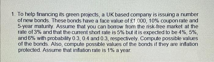 1. To help financing its green projects, a UK based company is issuing a number
of new bonds. These bonds have a face value of £1,000, 10% coupon rate and
5-year maturity. Assume that you can borrow from the risk-free market at the
rate of 3% and that the current short rate is 5% but it is expected to be 4%, 5%,
and 6% with probability 0.3, 0.4 and 0.3, respectively. Compute possible values
of the bonds. Also, compute possible values of the bonds if they are inflation
protected. Assume that inflation rate is 1% a year.
