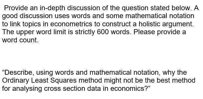 Provide an in-depth discussion of the question stated below. A
good discussion uses words and some mathematical notation
to link topics in econometrics to construct a holistic argument.
The upper word limit is strictly 600 words. Please provide a
word count.
"Describe, using words and mathematical notation, why the
Ordinary Least Squares method might not be the best method
for analysing cross section data in economics?"
