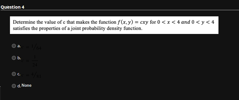 Question 4
Determine the value of c that makes the function f(x,y) = cxy for 0 < x < 4 and 0 < y < 4
satisfies the properties of a joint probability density function.
- /64
а.
O b.
24
d. None
