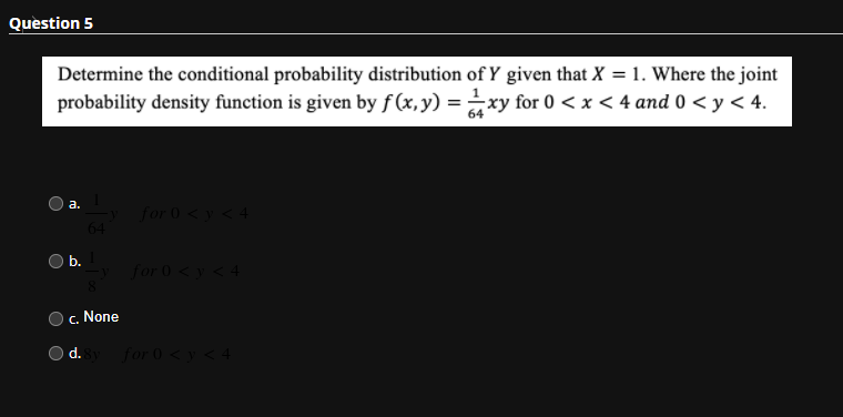 Question 5
Determine the conditional probability distribution of Y given that X = 1. Where the joint
probability density function is given by f (x,y) = xy for 0 < x < 4 and 0 < y < 4.
64
а.
for 0<y < 4
64
b.
for 0 <y < 4
c. None
d. y for 0 < y< 4
