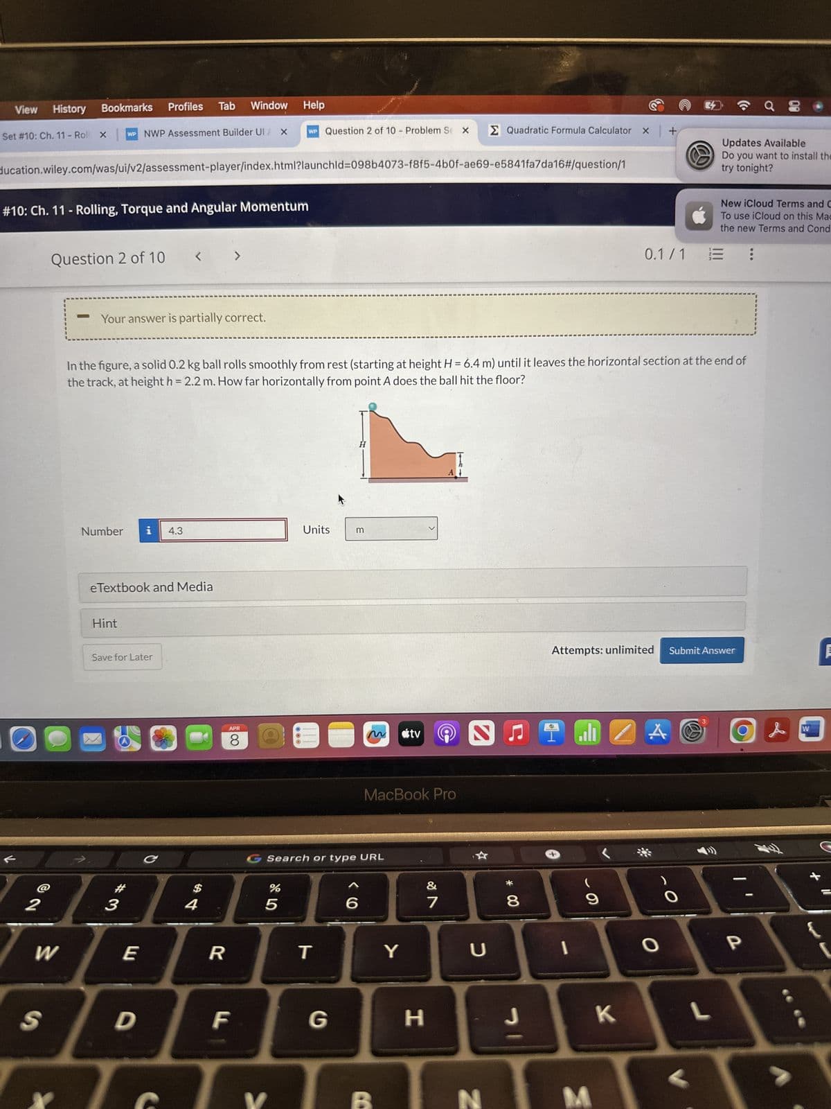 View
History Bookmarks
Profiles Tab Window Help
Set #10: Ch. 11 - Roll X
WP NWP Assessment Builder UI / X WP Question 2 of 10 - Problem Se X
Σ Quadratic Formula Calculator x +
ducation.wiley.com/was/ui/v2/assessment-player/index.html?launchld=098b4073-f8f5-4b0f-ae69-e5841fa7da16#/question/1
#10: Ch. 11 - Rolling, Torque and Angular Momentum
Question 2 of 10
<
>
-
Your answer is partially correct.
Updates Available
Do you want to install the
try tonight?
New iCloud Terms and C
To use iCloud on this Mac
the new Terms and Cond
0.1/1
三
In the figure, a solid 0.2 kg ball rolls smoothly from rest (starting at height H = 6.4 m) until it leaves the horizontal section at the end of
the track, at height h = 2.2 m. How far horizontally from point A does the ball hit the floor?
Number i 4.3
Units
m
eTextbook and Media
Hint
Save for Later
#
2
3
APR
8
==
M
útv
碗
MacBook Pro
G Search or type URL
C
$
4
%
5
&
6
27
W
E
R
T
Y
כ
* 80
Attempts: unlimited
Submit Answer
C
་
9
24
O
P
S
D
F
G
H
J
K
L
N
M
W