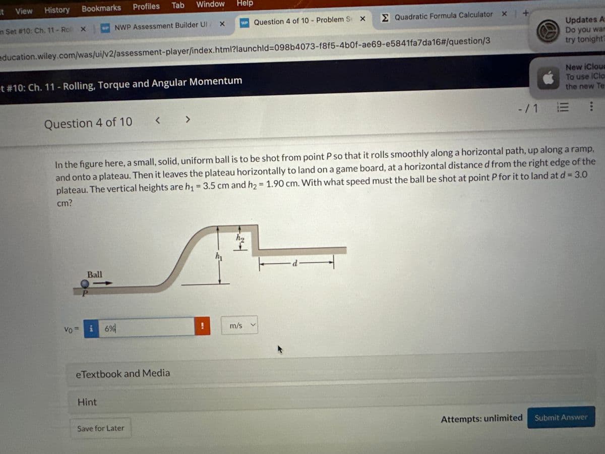 it View
History
Bookmarks
Profiles
Tab
Window Help
m Set #10: Ch. 11-Ro X
WP NWP Assessment Builder UI X
WP Question 4 of 10 - Problem S
×
Σ Quadratic Formula Calculator x +
education.wiley.com/was/ui/v2/assessment-player/index.html?launchld=098b4073-f8f5-4b0f-ae69-e5841fa7da16#/question/3
et #10: Ch. 11 - Rolling, Torque and Angular Momentum
Question 4 of 10
< >
Updates A
Do you war
try tonight?
New iCloud
To use (Clo
the new Te
-/1 E :
In the figure here, a small, solid, uniform ball is to be shot from point P so that it rolls smoothly along a horizontal path, up along a ramp,
and onto a plateau. Then it leaves the plateau horizontally to land on a game board, at a horizontal distance d from the right edge of the
plateau. The vertical heights are h₁ = 3.5 cm and h₂ = 1.90 cm. With what speed must the ball be shot at point P for it to land at d = 3.0
cm?
P
Ball
Vo=
i 6%
eTextbook and Media
Hint
Save for Later
h₂
m/s
Attempts: unlimited
Submit Answer