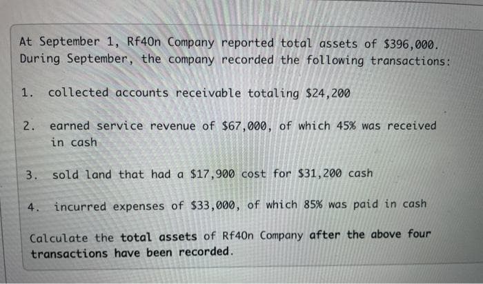 At September 1, Rf40n Company reported total assets of $396,000.
During September, the company recorded the following transactions:
1. collected accounts receivable totaling $24,200
2. earned service revenue of $67,000, of which 45% was received
in cash
3. sold land that had a $17,900 cost for $31,200 cash
4. incurred expenses of $33,000, of which 85% was paid in cash
Calculate the total assets of Rf40n Company after the above four
transactions have been recorded.
