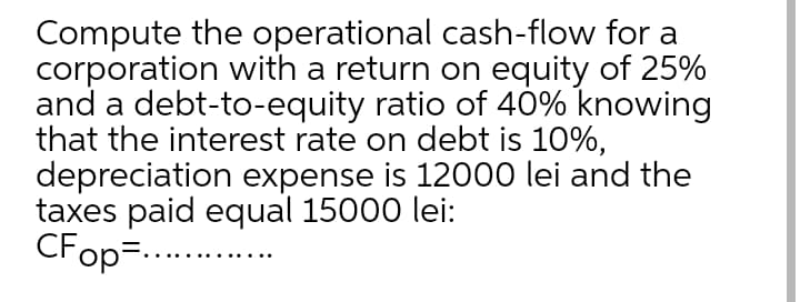 Compute the operational cash-flow for a
corporation with a return on equity of 25%
and a debt-to-equity ratio of 40% knowing
that the interest rate on debt is 10%,
depreciation expense is 12000 lei and the
taxes paid equal 15000 lei:
CFop=...
