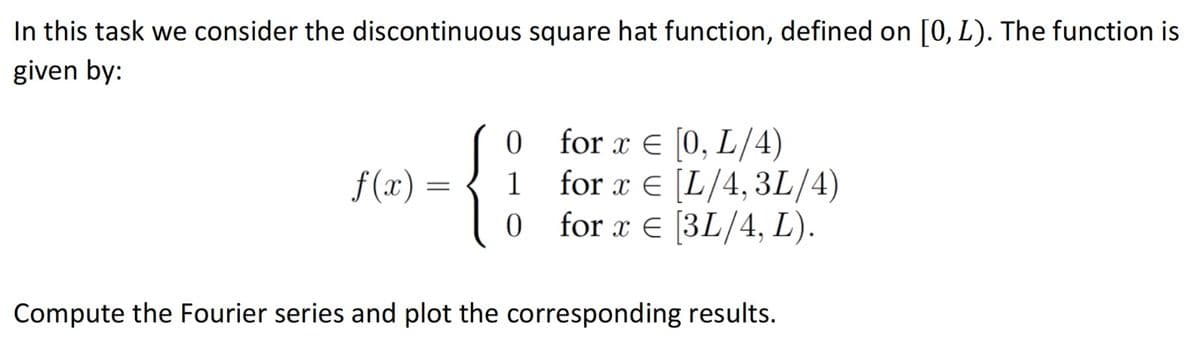 In this task we consider the discontinuous square hat function, defined on [0, L). The function is
given by:
f(x)
=
0
1
0
for x = [0, L/4)
for x = [L/4, 3L/4)
for x = [3L/4, L).
Compute the Fourier series and plot the corresponding results.