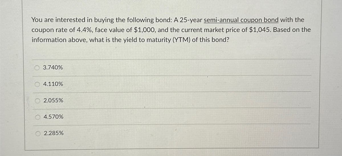You are interested in buying the following bond: A 25-year semi-annual coupon bond with the
coupon rate of 4.4%, face value of $1,000, and the current market price of $1,045. Based on the
information above, what is the yield to maturity (YTM) of this bond?
3.740%
O4.110%
2.055%
4.570%
2.285%