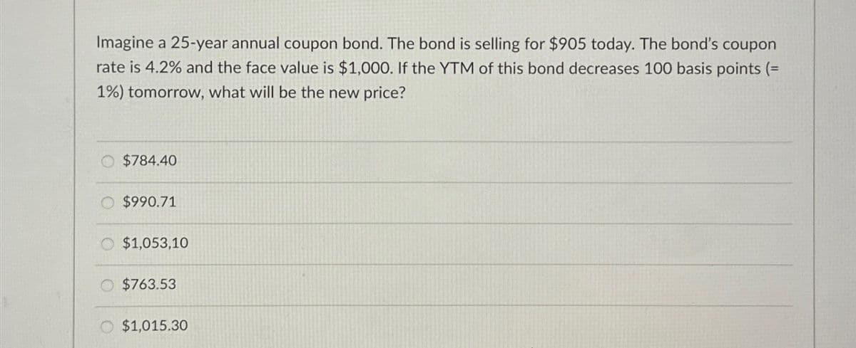 Imagine a 25-year annual coupon bond. The bond is selling for $905 today. The bond's coupon
rate is 4.2% and the face value is $1,000. If the YTM of this bond decreases 100 basis points (=
1%) tomorrow, what will be the new price?
$784.40
$990.71
$1,053,10
$763.53
$1,015.30