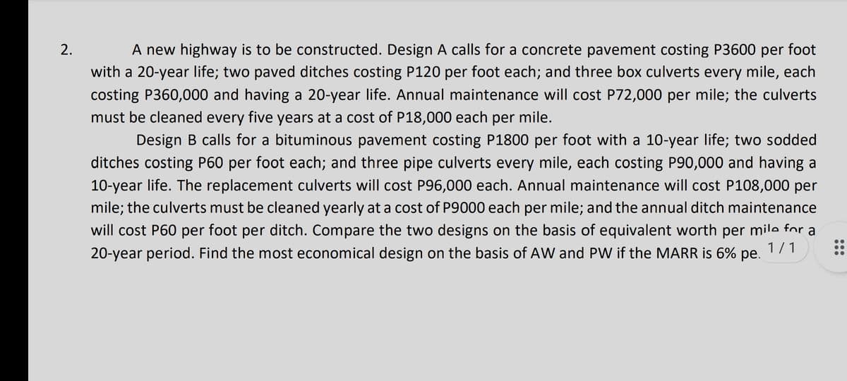 A new highway is to be constructed. Design A calls for a concrete pavement costing P3600 per foot
with a 20-year life; two paved ditches costing P120 per foot each; and three box culverts every mile, each
costing P360,000 and having a 20-year life. Annual maintenance will cost P72,000 per mile; the culverts
must be cleaned every five years at a cost of P18,000 each per mile.
Design B calls for a bituminous pavement costing P1800 per foot with a 10-year life; two sodded
ditches costing P60 per foot each; and three pipe culverts every mile, each costing P90,000 and having a
10-year life. The replacement culverts will cost P96,000 each. Annual maintenance will cost P108,000 per
mile; the culverts must be cleaned yearly at a cost of P9000 each per mile; and the annual ditch maintenance
will cost P60 per foot per ditch. Compare the two designs on the basis of equivalent worth per mile for a
1/1
20-year period. Find the most economical design on the basis of AW and PW if the MARR is 6% pe.
2.
