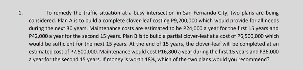 1.
To remedy the traffic situation at a busy intersection in San Fernando City, two plans are being
considered. Plan A is to build a complete clover-leaf costing P9,200,000 which would provide for all needs
during the next 30 years. Maintenance costs are estimated to be P24,000 a year for the first 15 years and
P42,000 a year for the second 15 years. Plan B is to build a partial clover-leaf at a cost of P6,500,000 which
would be sufficient for the next 15 years. At the end of 15 years, the clover-leaf will be completed at an
estimated cost of P7,500,000. Maintenance would cost P16,800 a year during the first 15 years and P36,000
a year for the second 15 years. If money is worth 18%, which of the two plans would you recommend?
