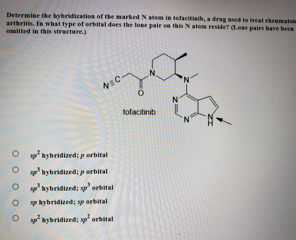 Determine the hybridization of the marked N atom in tofacitinib, a drug used to treat rheumatoic
arthritis. In what type of orbital does the lone pair on this N atom reside? (Lone pairs have been
omitted in this structure.)
N.
N.
N=C
tofacitinib
H.
sp hybridized; p orbital
sp' hybridized; p orbital
sp° hybridized; sp orbital
sp hybridized; sp orbital
sp hybridized; sp orbital
N.
%3D
