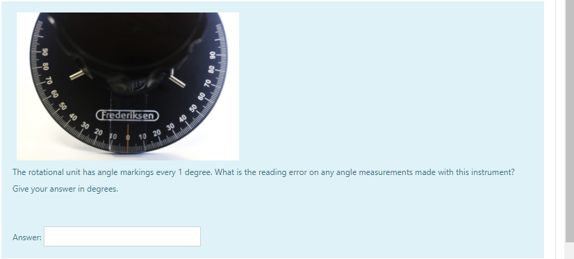 60 50 40 30 20
CFrederiksen
10 20 30 40
The rotational unit has angle markings every 1 degree. What is the reading error on any angle measurements made with this instrument?
Give your answer in degrees.
Answer:
08 02
09
