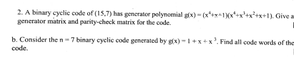 2. A binary cyclic code of (15,7) has generator polynomial g(x) = (x*+x+1)(x*+x³+x²+x+1). Give a
generator matrix and parity-check matrix for the code.
b. Consider the n =7 binary cyclic code generated by g(x) = 1 +x+ x. Find all code words of the
code.
