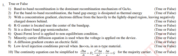 True or False
1.
1) Band-to-band recombination is the dominant recombination mechanism of GaAs.
(True or False)
(True of False)
3) With a concentration gradient, electrons diffuse from the heavily to the lightly-doped region, leaving negatively
(True or False)
(True or False)
(True or False)
(True or False)
(True or False)
(True or False)
(True or False)
2) For the band-to-band recombination, the band gap energy is dissipated as thermal energy
charged donors behind.
4) R-G center is located near the center of the bandgap.
5) Si is a direct band gap semiconductor.
6) Quasi-Fermi level is applied to non-equilibrium condition.
7) Minority carrier diffusion equation is used when the voltage is applied on the device.
8) A diffusion gradient creates an electric field.
9) Low-level injection conditions prevail when An<<n, in an n-type material.
Δη
10) The continuity equation can be simplified to An
= D
An +G for the majority carrier. (True or False)
