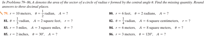 In Problems 79-86, A denotes the area of the sector of a circle of radius r formed by the central angle 0. Find the missing quantity. Round
answers to three decimal places.
1
79. r = 10 meters, 0 = radian, A = ?
80. r= 6 feet, e = 2 radians, A = ?
1
81. 0 = radian, A = 2 square feet, r= ?
82. 0 = radian, A = 6 square centimeters, r = ?
83. r = 5 miles, A = 3 square miles, 0 = ?
84. r = 6 meters, A = 8 square meters, 0 = ?
85. r = 2 inches, 0 = 30°, A = ?
86. r = 3 meters, 0 = 120°, A = ?
