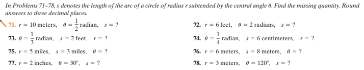 In Problems 71–78, s denotes the length of the arc of a circle of radius r subtended by the central angle 0. Find the missing quantity. Round
answers to three decimal places.
71. r = 10 meters, 0 = radian, s = ?
72. r = 6 feet, 0 = 2 radians, s = ?
1
73. 0 = radian, s= 2 feet, r= ?
74. 0 = radian, s= 6 centimeters, r= ?
75. r = 5 miles,
s = 3 miles, 0 = ?
76. r = 6 meters,
s = 8 meters,
0 = ?
77. r = 2 inches, 0 = 30°, s = ?
78. r = 3 meters, 0 = 120°, s = ?
