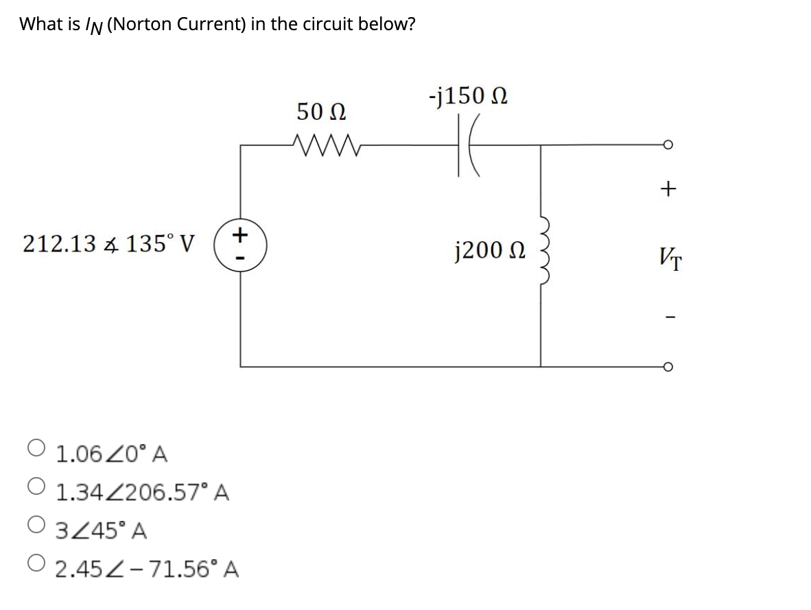 What is IN (Norton Current) in the circuit below?
-j150 N
50 Ω
+
212.13 4 135° V
j200 N
VT
O 1.06Z0° A
1.34206.57° A
O 3245° A
O 2.45Z-71.56° A
