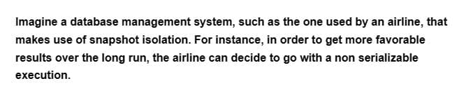 Imagine a database management system, such as the one used by an airline, that
makes use of snapshot isolation. For instance, in order to get more favorable
results over the long run, the airline can decide to go with a non serializable
execution.