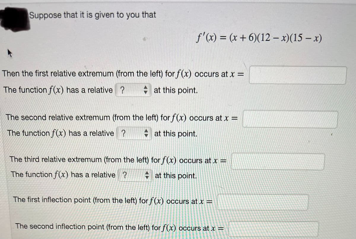 Suppose that it is given to you that
f'(x) = (x+6)(12-x)(15-x)
Then the first relative extremum (from the left) for f(x) occurs at x =
at this point.
The function f(x) has a relative ?
The second relative extremum (from the left) for f(x) occurs at x =
The function f(x) has a relative ? at this point.
The third relative extremum (from the left) for f(x) occurs at x =
at this point.
The function f(x) has a relative ?
The first inflection point (from the left) for f(x) occurs at x =
The second inflection point (from the left) for f(x) occurs at x =
(