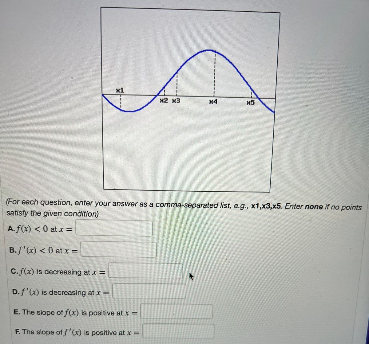 x1
X2 X3
C.f(x) is decreasing at x =
D. f'(x) is decreasing at x =
E. The slope of f(x) is positive at x =
F. The slope of f'(x) is positive at x =
x4
X5
(For each question, enter your answer as a comma-separated list, e.g., x1,x3,x5. Enter none if no points
satisfy the given condition)
A. f(x) < 0 at x =
B. f'(x) < 0 at x =