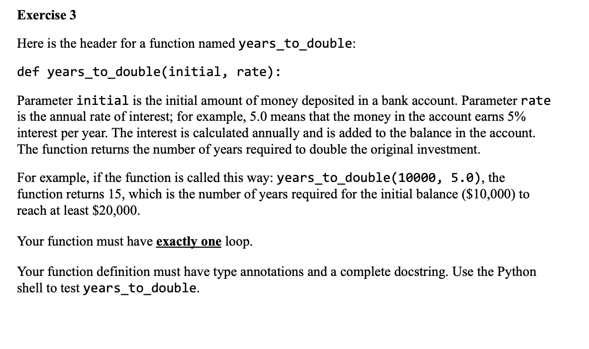 Exercise 3
Here is the header for a function named years_to_double:
def years_to_double(initial,
rate):
Parameter initial is the initial amount of money deposited in a bank account. Parameter rate
is the annual rate of interest; for example, 5.0 means that the money in the account earns 5%
interest per year. The interest is calculated annually and is added to the balance in the account.
The function returns the number of years required to double the original investment.
For example, if the function is called this way: years_to_double (10000, 5.0), the
function returns 15, which is the number of years required for the initial balance ($10,000) to
reach at least $20,000.
Your function must have exactly one loop.
Your function definition must have type annotations and a complete docstring. Use the Python
shell to test years_to_double.