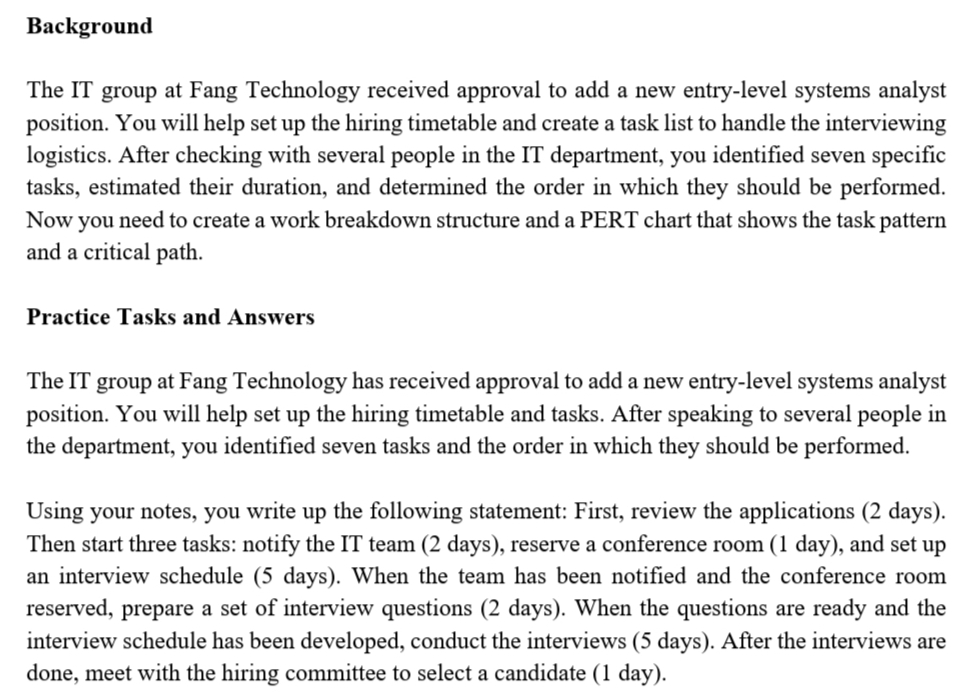 Background
The IT group at Fang Technology received approval to add a new entry-level systems analyst
position. You will help set up the hiring timetable and create a task list to handle the interviewing
logistics. After checking with several people in the IT department, you identified seven specific
tasks, estimated their duration, and determined the order in which they should be performed.
Now you need to create a work breakdown structure and a PERT chart that shows the task pattern
and a critical path.
Practice Tasks and Answers
The IT group at Fang Technology has received approval to add a new entry-level systems analyst
position. You will help set up the hiring timetable and tasks. After speaking to several people in
the department, you identified seven tasks and the order in which they should be performed.
Using your notes, you write up the following statement: First, review the applications (2 days).
Then start three tasks: notify the IT team (2 days), reserve a conference room (1 day), and set up
an interview schedule (5 days). When the team has been notified and the conference room
reserved, prepare a set of interview questions (2 days). When the questions are ready and the
interview schedule has been developed, conduct the interviews (5 days). After the interviews are
done, meet with the hiring committee to select a candidate (1 day).
