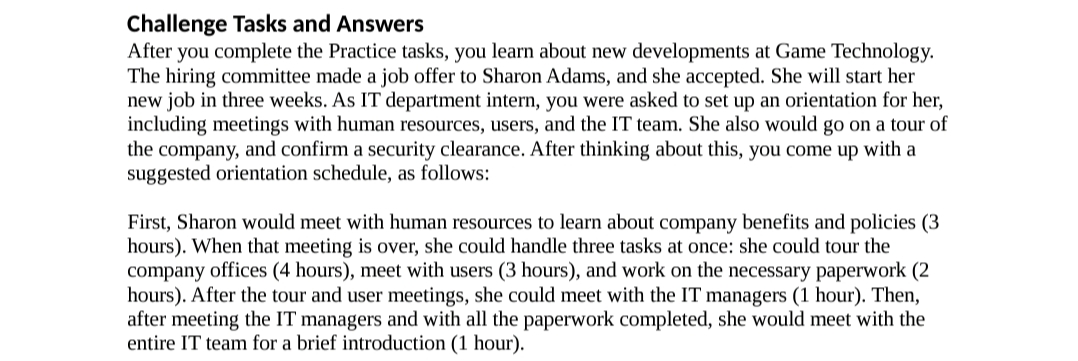 Challenge Tasks and Answers
After you complete the Practice tasks, you learn about new developments at Game Technology.
The hiring committee made a job offer to Sharon Adams, and she accepted. She will start her
new job in three weeks. As IT department intern, you were asked to set up an orientation for her,
including meetings with human resources, users, and the IT team. She also would go on a tour of
the company, and confirm a security clearance. After thinking about this, you come up with a
suggested orientation schedule, as follows:
First, Sharon would meet with human resources to learn about company benefits and policies (3
hours). When that meeting is over, she could handle three tasks at once: she could tour the
company offices (4 hours), meet with users (3 hours), and work on the necessary paperwork (2
hours). After the tour and user meetings, she could meet with the IT managers (1 hour). Then,
after meeting the IT managers and with all the paperwork completed, she would meet with the
entire IT team for a brief introduction (1 hour).
