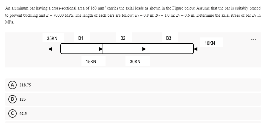 An aluminum bar having a cross-sectional area of 160 mm? carries the axial loads as shown in the Figure below. Assume that the bar is suitably braced
to prevent buckling and E = 70000 MPa. The length of each bars are follow: B1 = 0.8 m; B2= 1.0 m; B3 = 0.6 m. Determine the axial stress of bar B1 in
MPa.
35KN
B1
B2
B3
...
10KN
15KN
30KN
(A) 218.75
(В) 125
62.5
