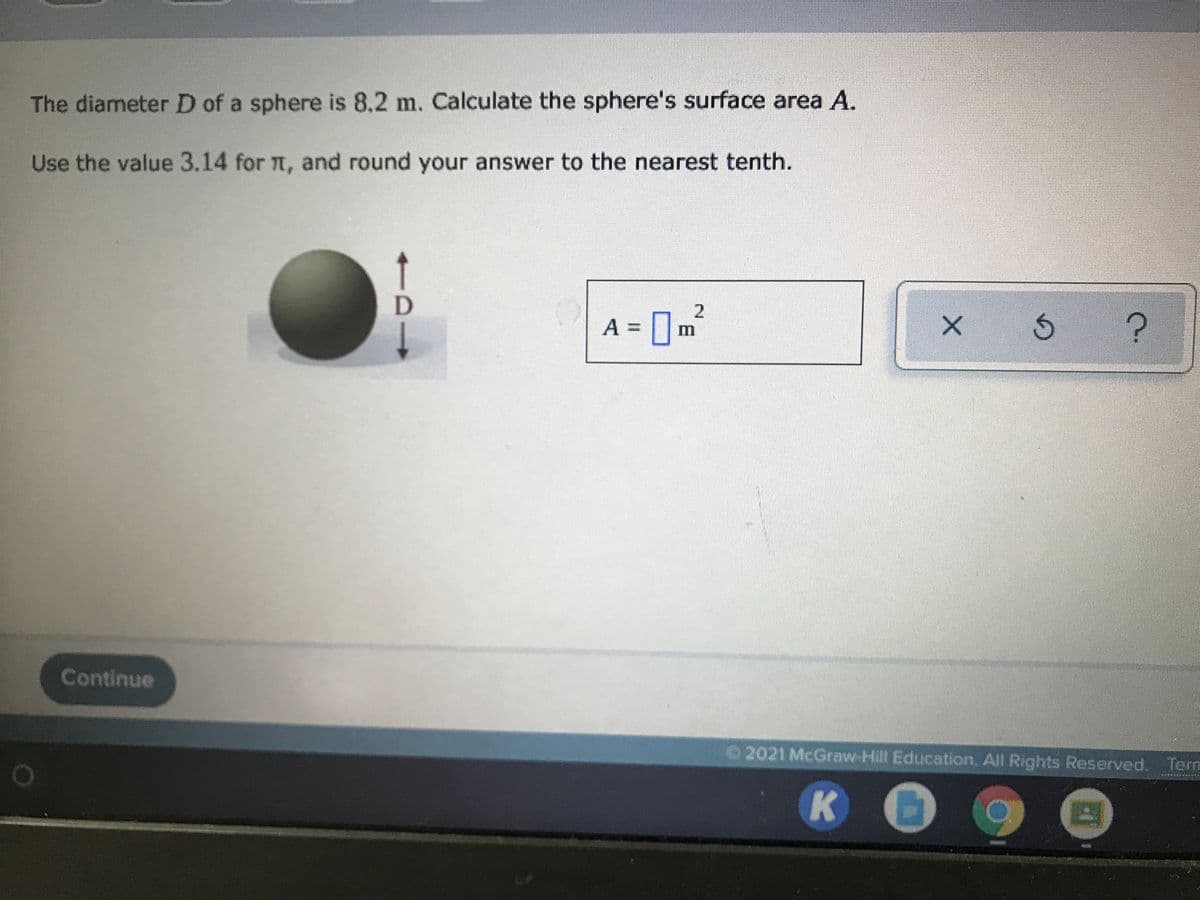 The diameter D of a sphere is 8.2 m. Calculate the sphere's surface area A.
Use the value 3.14 for T, and round your answer to the nearest tenth.
[m²
A =
2.
Continue
2021 McGraw-Hilt Education. All Rights Reserved. Term
